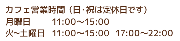 カフェ営業時間 月11:00〜15:00、火〜土 11:00〜15:00 17:00〜22:00（21:30オーダーストップ）